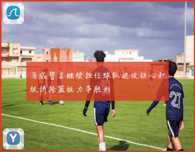 马威誓言继续担任球队进攻核心积极拼抢篮板力争胜利