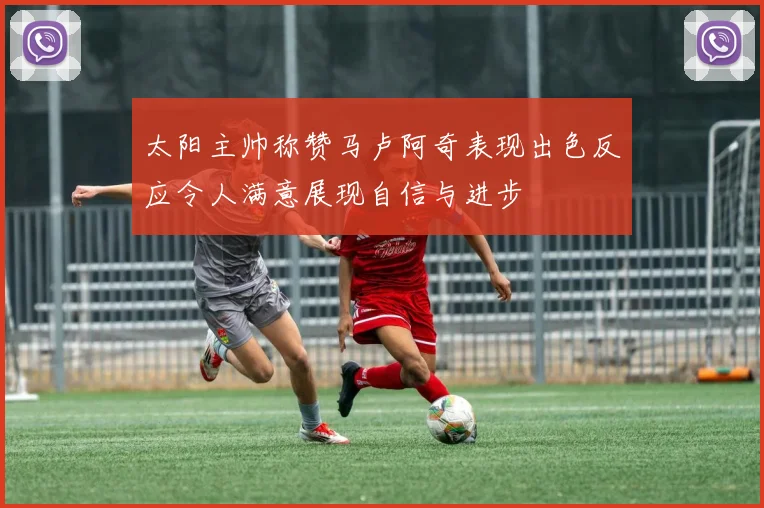太阳主帅称赞马卢阿奇表现出色反应令人满意展现自信与进步