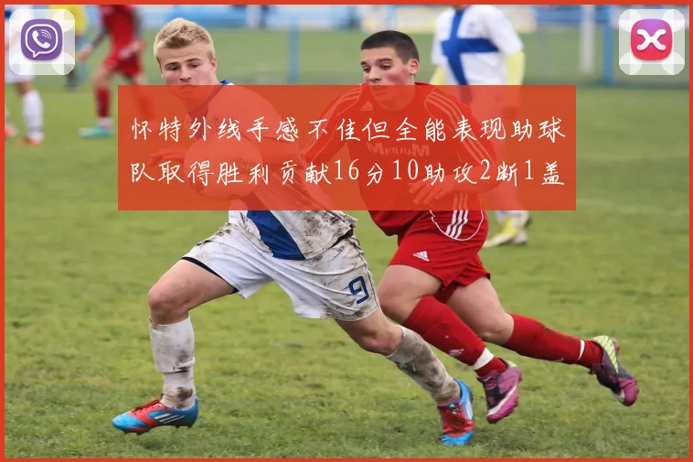 怀特外线手感不佳但全能表现助球队取得胜利贡献16分10助攻2断1盖帽
