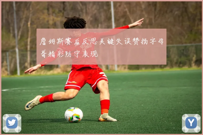 詹姆斯赛后反思关键失误赞扬字母哥精彩防守表现