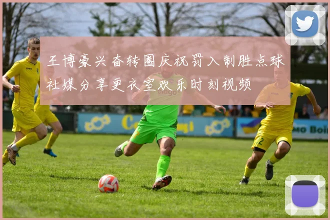 王博豪兴奋转圈庆祝罚入制胜点球社媒分享更衣室欢乐时刻视频