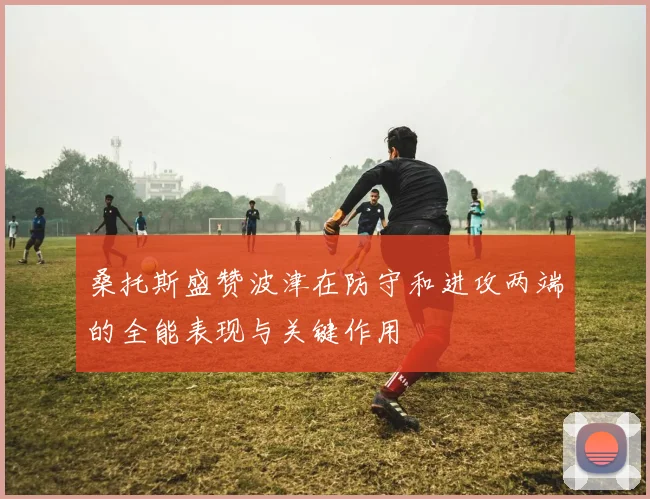 桑托斯盛赞波津在防守和进攻两端的全能表现与关键作用