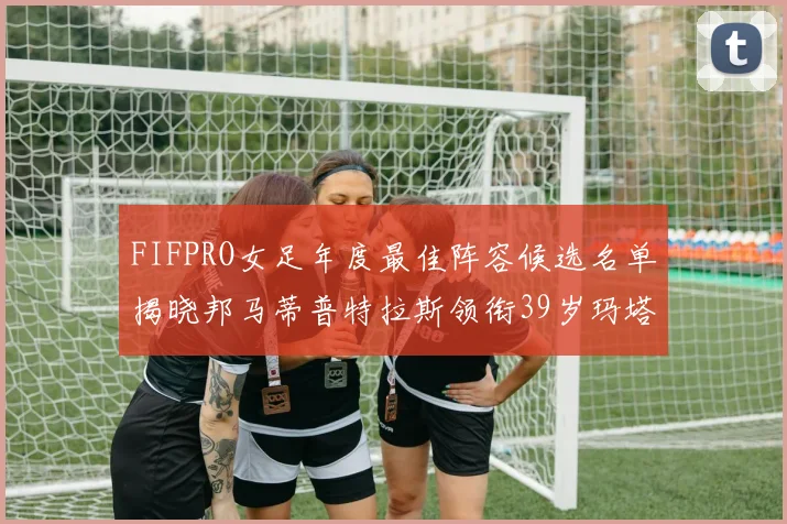 FIFPRO女足年度最佳阵容候选名单揭晓邦马蒂普特拉斯领衔39岁玛塔入围