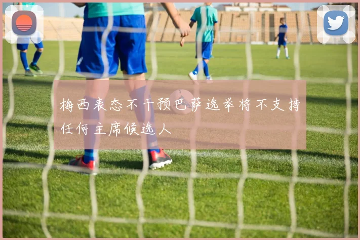 梅西表态不干预巴萨选举将不支持任何主席候选人