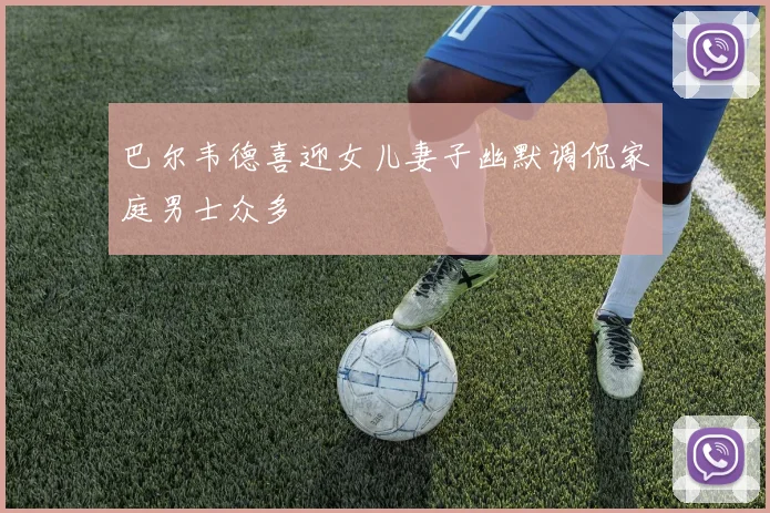 巴尔韦德喜迎女儿妻子幽默调侃家庭男士众多