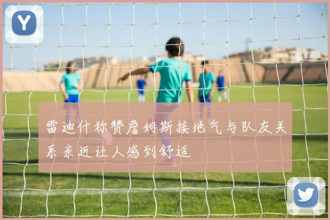 雷迪什称赞詹姆斯接地气与队友关系亲近让人感到舒适