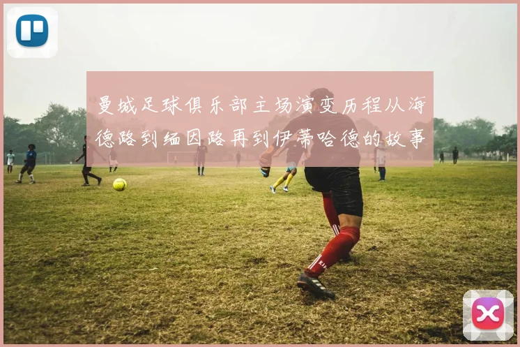 曼城足球俱乐部主场演变历程从海德路到缅因路再到伊蒂哈德的故事