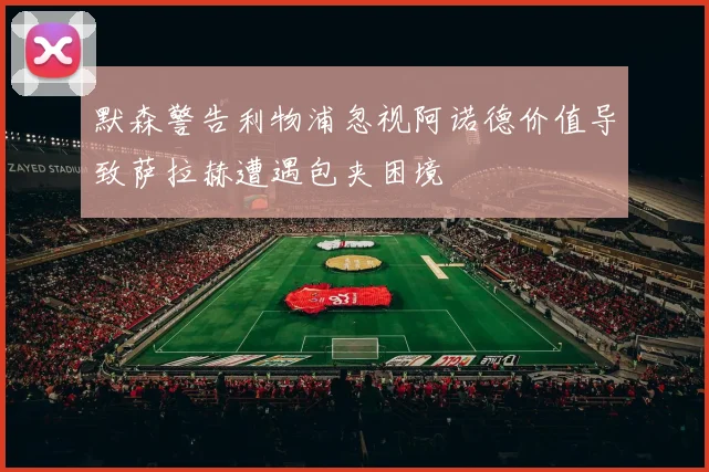 默森警告利物浦忽视阿诺德价值导致萨拉赫遭遇包夹困境