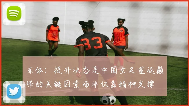 东体：提升状态是中国女足重返巅峰的关键因素而非仅靠精神支撑