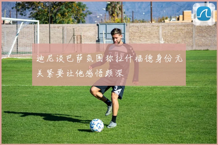 迪尼谈巴萨氛围称拉什福德身份无关紧要让他感悟颇深