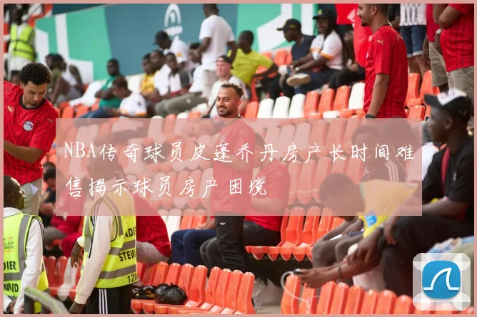 NBA传奇球员皮蓬乔丹房产长时间难售揭示球员房产困境