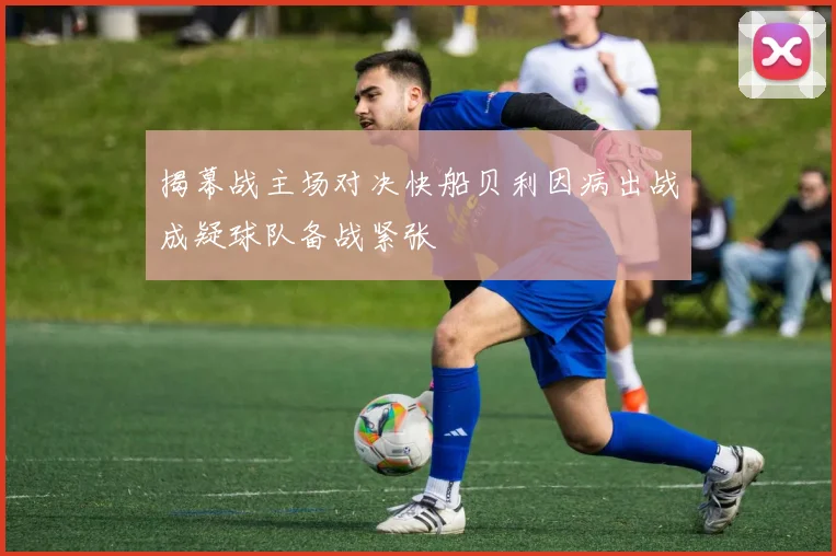 揭幕战主场对决快船贝利因病出战成疑球队备战紧张