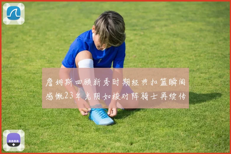 詹姆斯回顾新秀时期经典扣篮瞬间感慨23年光阴如梭对阵骑士再续传奇