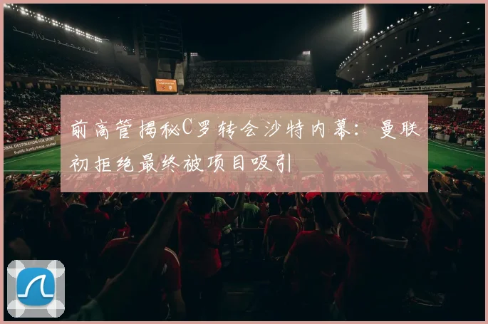 前高管揭秘C罗转会沙特内幕：曼联初拒绝最终被项目吸引