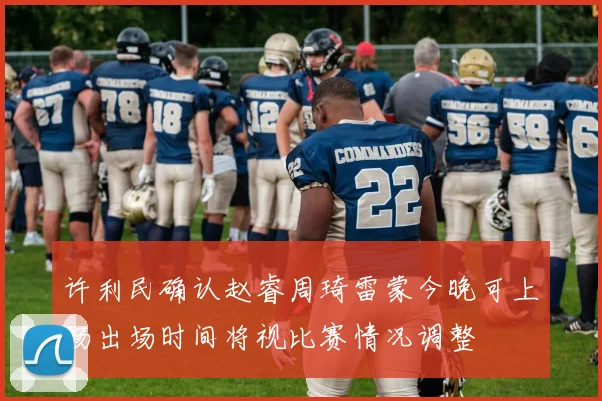 许利民确认赵睿周琦雷蒙今晚可上场出场时间将视比赛情况调整