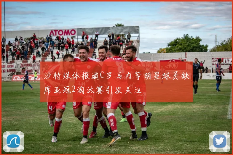 沙特媒体报道C罗马内等明星球员缺席亚冠2淘汰赛引发关注