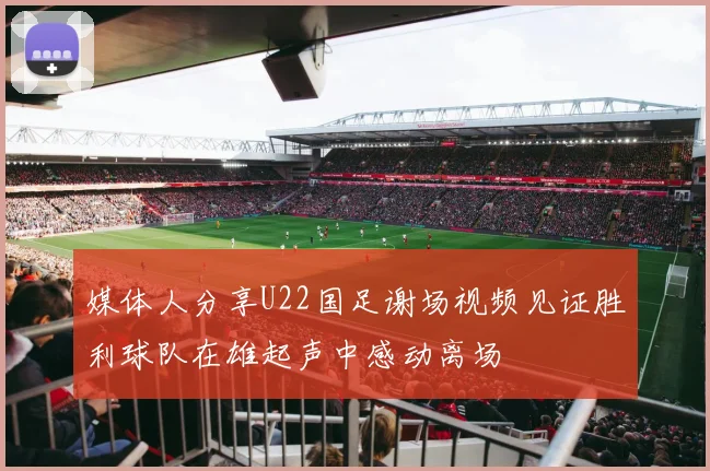 媒体人分享U22国足谢场视频见证胜利球队在雄起声中感动离场