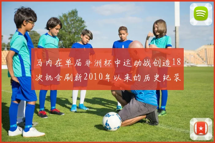 马内在单届非洲杯中运动战创造18次机会刷新2010年以来的历史纪录