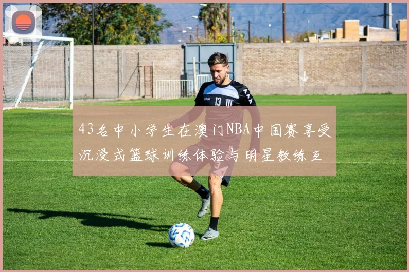 43名中小学生在澳门NBA中国赛享受沉浸式篮球训练体验与明星教练互动