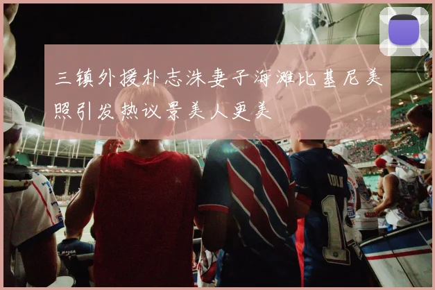 三镇外援朴志洙妻子海滩比基尼美照引发热议景美人更美