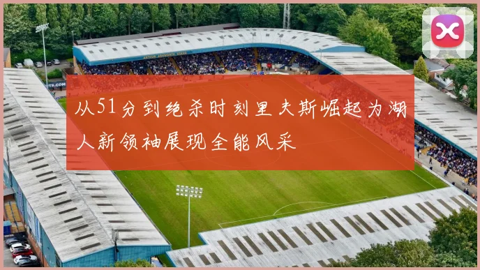 从51分到绝杀时刻里夫斯崛起为湖人新领袖展现全能风采