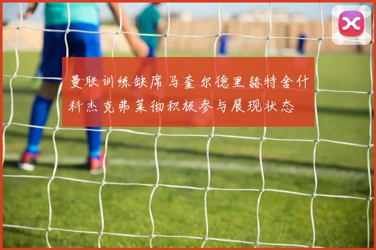 曼联训练缺席马奎尔德里赫特舍什科杰克弗莱彻积极参与展现状态