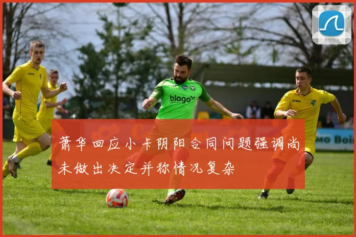 萧华回应小卡阴阳合同问题强调尚未做出决定并称情况复杂
