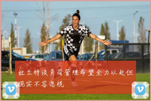 杜兰特谈负荷管理希望全力以赴但现实不容忽视