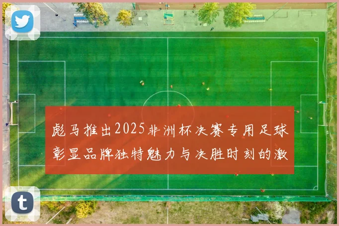 彪马推出2025非洲杯决赛专用足球彰显品牌独特魅力与决胜时刻的激情