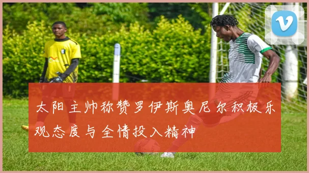 太阳主帅称赞罗伊斯奥尼尔积极乐观态度与全情投入精神