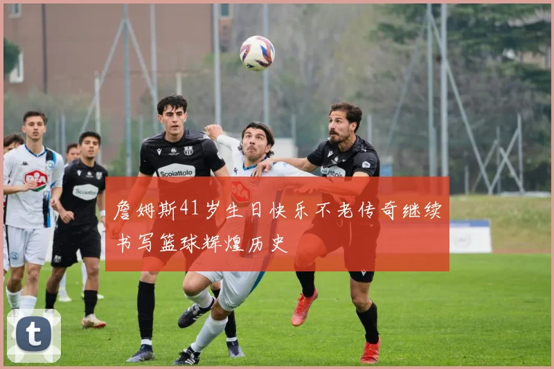 詹姆斯41岁生日快乐不老传奇继续书写篮球辉煌历史
