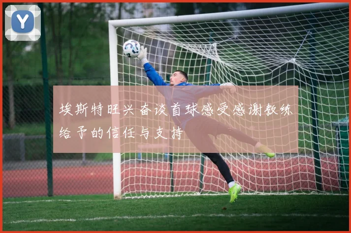 埃斯特旺兴奋谈首球感受感谢教练给予的信任与支持