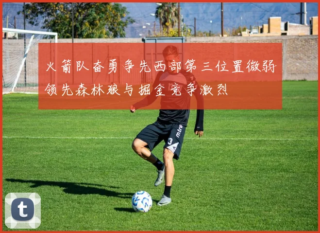 火箭队奋勇争先西部第三位置微弱领先森林狼与掘金竞争激烈