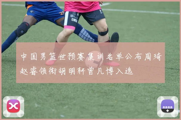 中国男篮世预赛集训名单公布周琦赵睿领衔胡明轩曾凡博入选