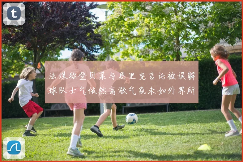 法媒称登贝莱与恩里克言论被误解球队士气依然高涨气氛未如外界所想紧张