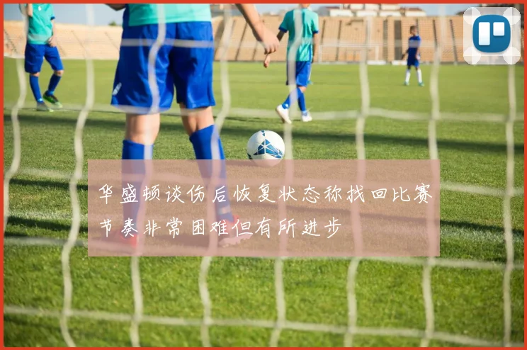 华盛顿谈伤后恢复状态称找回比赛节奏非常困难但有所进步