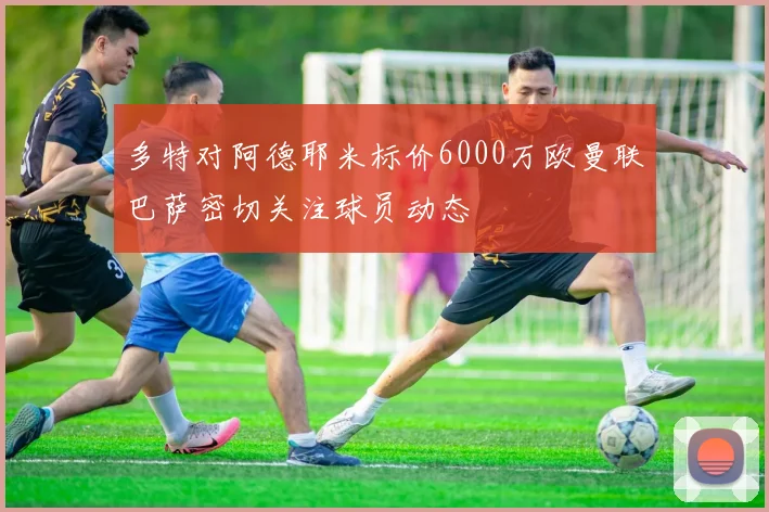 多特对阿德耶米标价6000万欧曼联巴萨密切关注球员动态