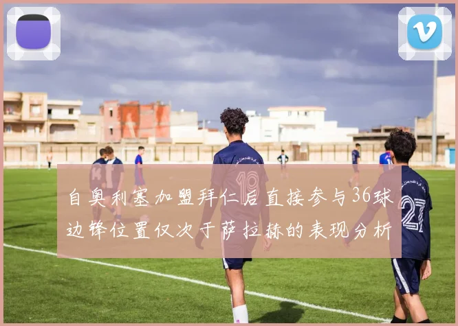 自奥利塞加盟拜仁后直接参与36球边锋位置仅次于萨拉赫的表现分析