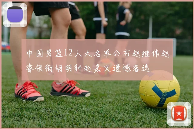 中国男篮12人大名单公布赵继伟赵睿领衔胡明轩赵嘉义遗憾落选