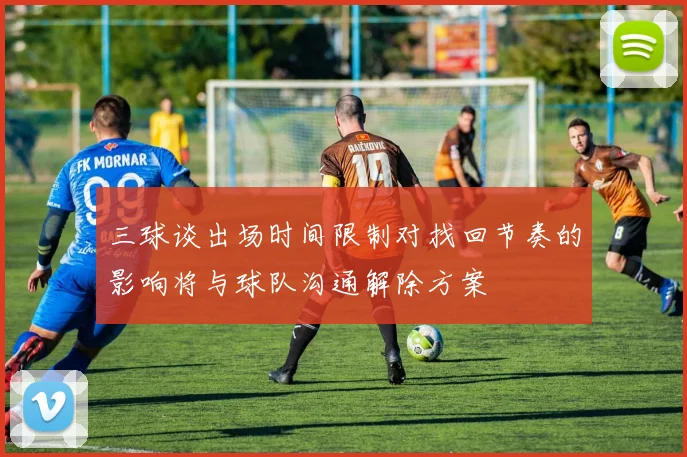 三球谈出场时间限制对找回节奏的影响将与球队沟通解除方案