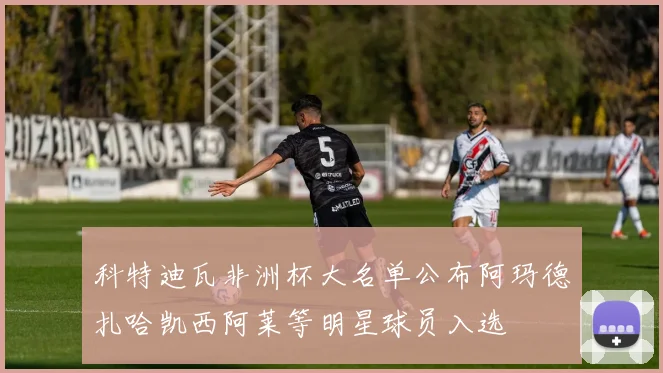 科特迪瓦非洲杯大名单公布阿玛德扎哈凯西阿莱等明星球员入选