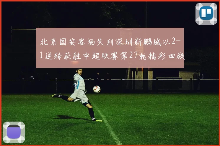 北京国安客场失利深圳新鹏城以2-1逆转获胜中超联赛第27轮精彩回顾