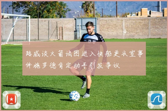路威谈火箭试图进入快船更衣室事件施罗德肯定动手引发争议